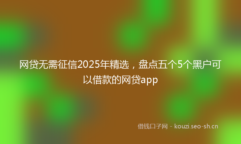网贷无需征信2025年精选，盘点五个5个黑户可以借款的网贷app