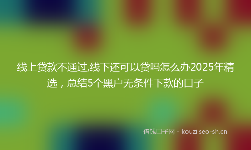 线上贷款不通过,线下还可以贷吗怎么办2025年精选，总结5个黑户无条件下款的口子
