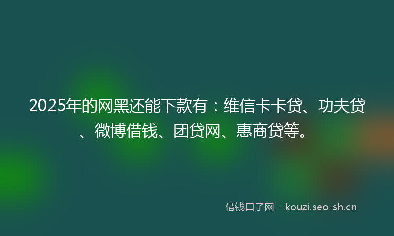 2025年的网黑还能下款有：维信卡卡贷、功夫贷、微博借钱、团贷网、惠商贷等。