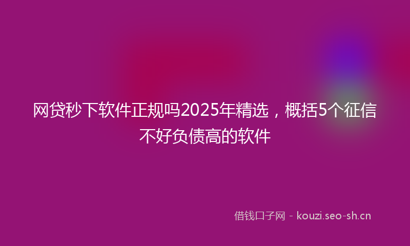 网贷秒下软件正规吗2025年精选，概括5个征信不好负债高的软件