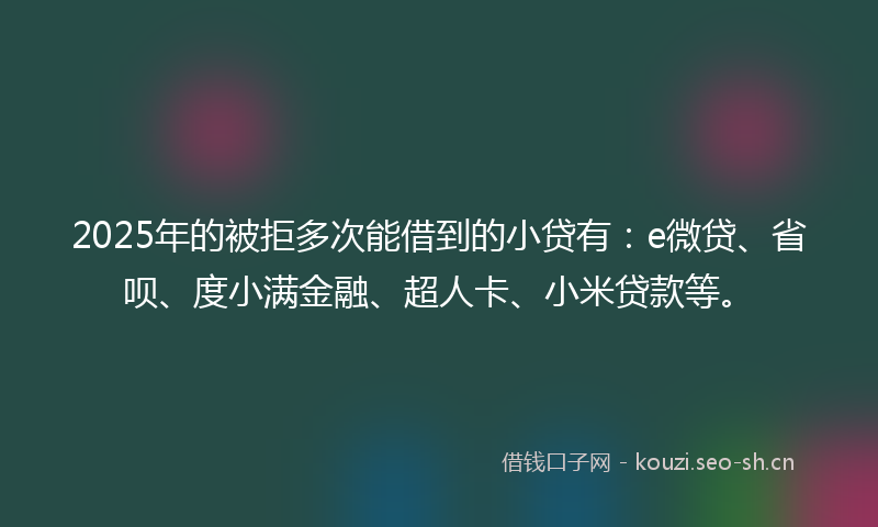 2025年的被拒多次能借到的小贷有：e微贷、省呗、度小满金融、超人卡、小米贷款等。