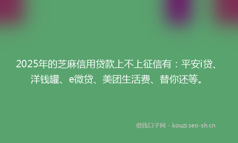 2025年的芝麻信用贷款上不上征信有：平安i贷、洋钱罐、e微贷、美团生活费、替你还等。