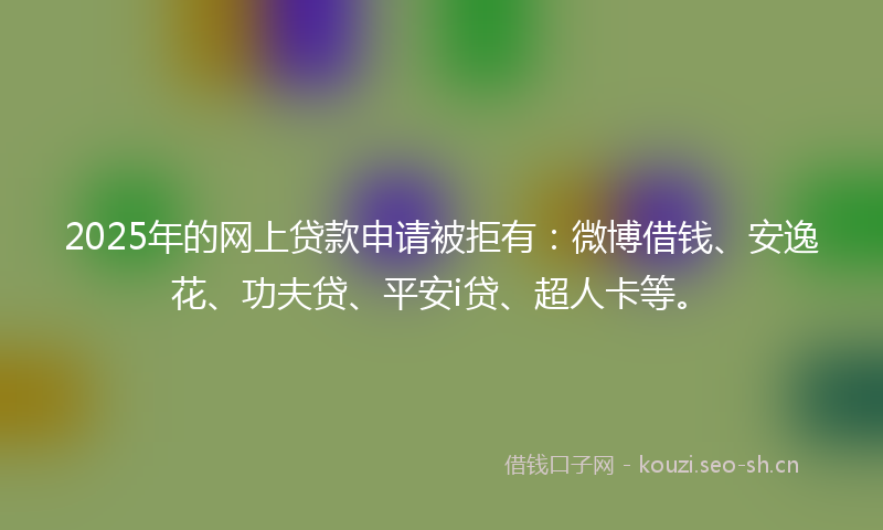 2025年的网上贷款申请被拒有：微博借钱、安逸花、功夫贷、平安i贷、超人卡等。