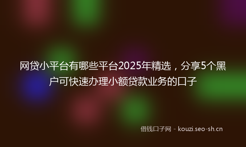 网贷小平台有哪些平台2025年精选，分享5个黑户可快速办理小额贷款业务的口子