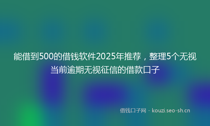 能借到500的借钱软件2025年推荐，整理5个无视当前逾期无视征信的借款口子
