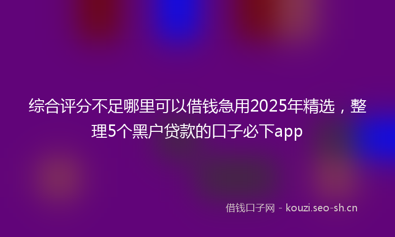 综合评分不足哪里可以借钱急用2025年精选，整理5个黑户贷款的口子必下app