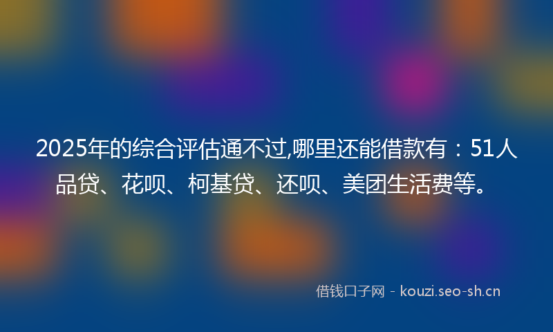 2025年的综合评估通不过,哪里还能借款有：51人品贷、花呗、柯基贷、还呗、美团生活费等。