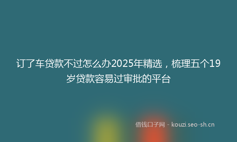 订了车贷款不过怎么办2025年精选，梳理五个19岁贷款容易过审批的平台