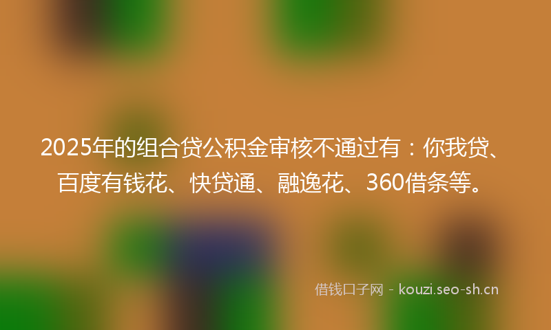 2025年的组合贷公积金审核不通过有：你我贷、百度有钱花、快贷通、融逸花、360借条等。