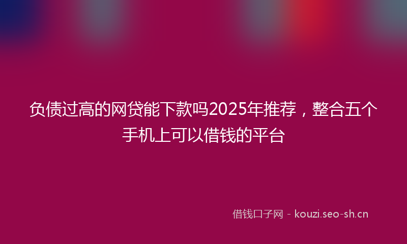 负债过高的网贷能下款吗2025年推荐，整合五个手机上可以借钱的平台