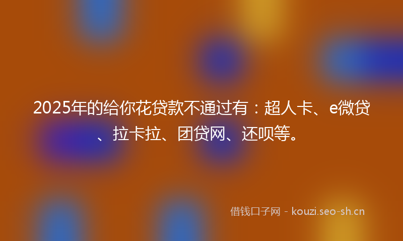 2025年的给你花贷款不通过有：超人卡、e微贷、拉卡拉、团贷网、还呗等。