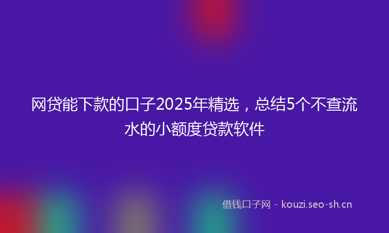 网贷能下款的口子2025年精选，总结5个不查流水的小额度贷款软件