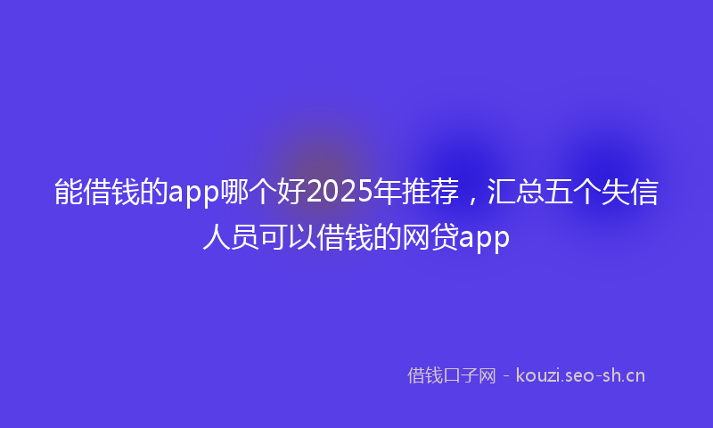 能借钱的app哪个好2025年推荐，汇总五个失信人员可以借钱的网贷app