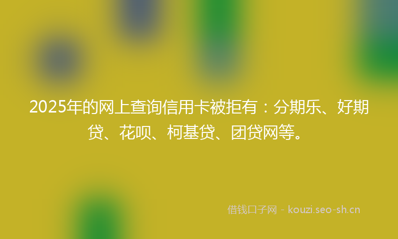 2025年的网上查询信用卡被拒有：分期乐、好期贷、花呗、柯基贷、团贷网等。