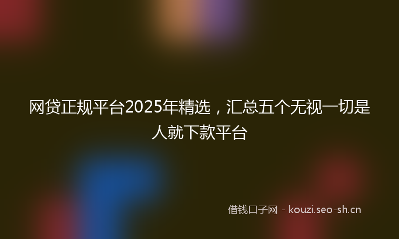 网贷正规平台2025年精选,汇总五个无视一切是人就下款平台
