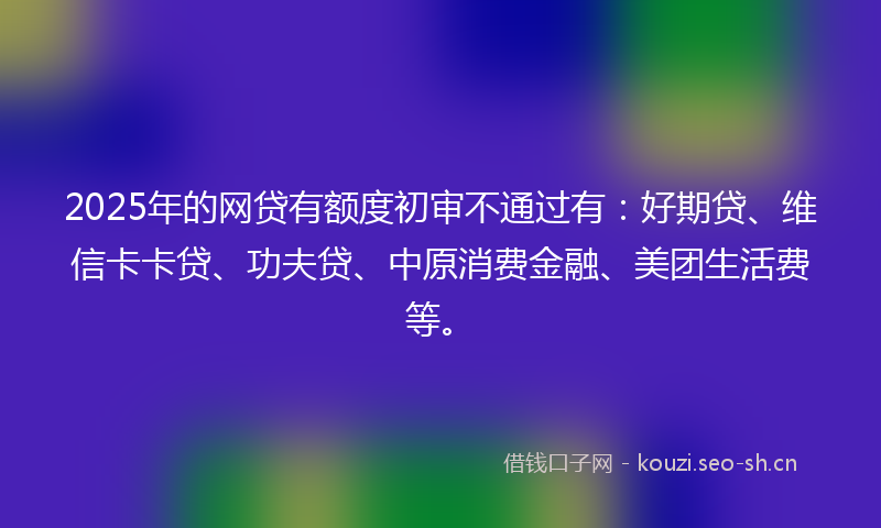 2025年的网贷有额度初审不通过有：好期贷、维信卡卡贷、功夫贷、中原消费金融、美团生活费等。