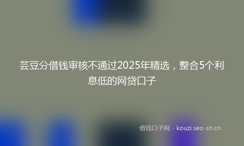芸豆分借钱审核不通过2025年精选，整合5个利息低的网贷口子