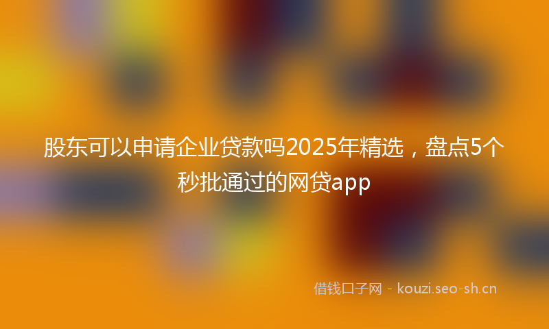 股东可以申请企业贷款吗2025年精选，盘点5个秒批通过的网贷app