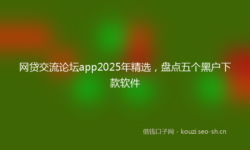 网贷交流论坛app2025年精选，盘点五个黑户下款软件