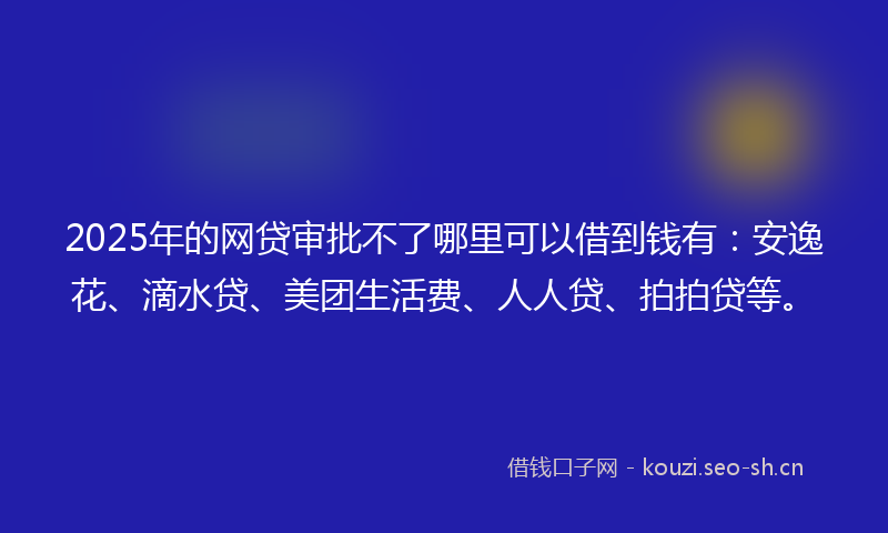 2025年的网贷审批不了哪里可以借到钱有：安逸花、滴水贷、美团生活费、人人贷、拍拍贷等。