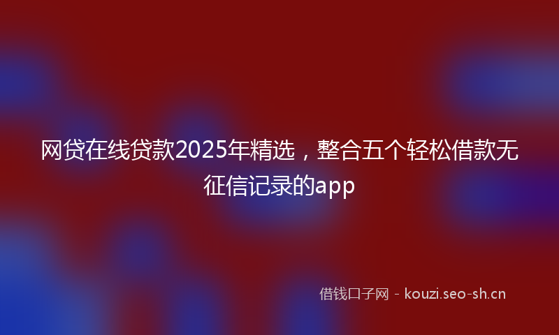 网贷在线贷款2025年精选，整合五个轻松借款无征信记录的app