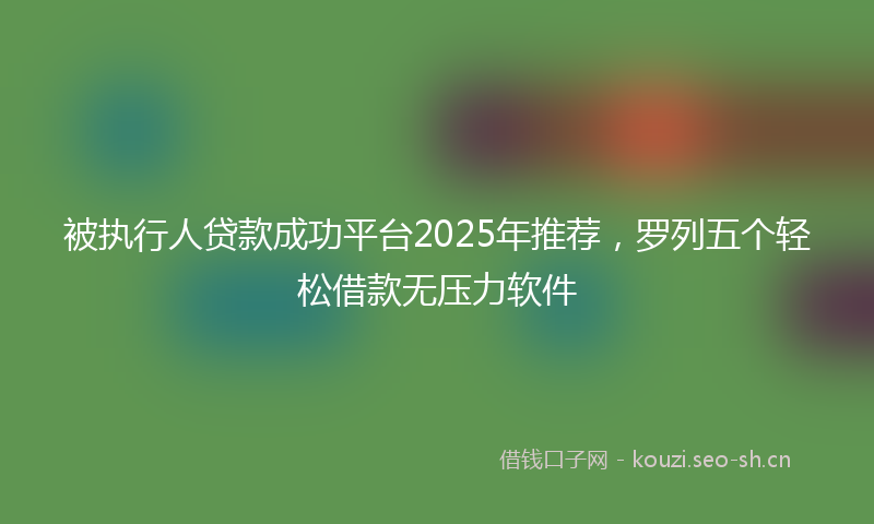 被执行人贷款成功平台2025年推荐，罗列五个轻松借款无压力软件