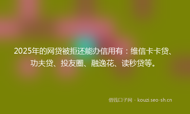 2025年的网贷被拒还能办信用有：维信卡卡贷、功夫贷、投友圈、融逸花、读秒贷等。