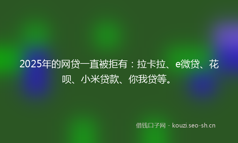 2025年的网贷一直被拒有：拉卡拉、e微贷、花呗、小米贷款、你我贷等。