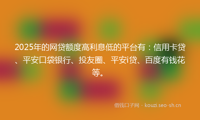 2025年的网贷额度高利息低的平台有：信用卡贷、平安口袋银行、投友圈、平安i贷、百度有钱花等。