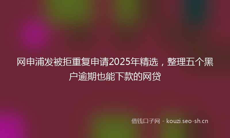 网申浦发被拒重复申请2025年精选，整理五个黑户逾期也能下款的网贷