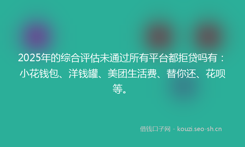 2025年的综合评估未通过所有平台都拒贷吗有：小花钱包、洋钱罐、美团生活费、替你还、花呗等。