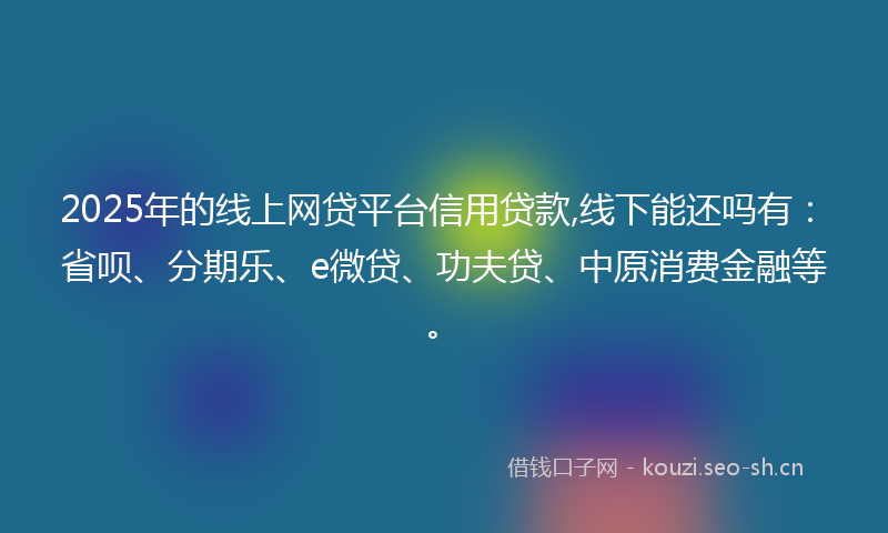 2025年的线上网贷平台信用贷款,线下能还吗有：省呗、分期乐、e微贷、功夫贷、中原消费金融等。