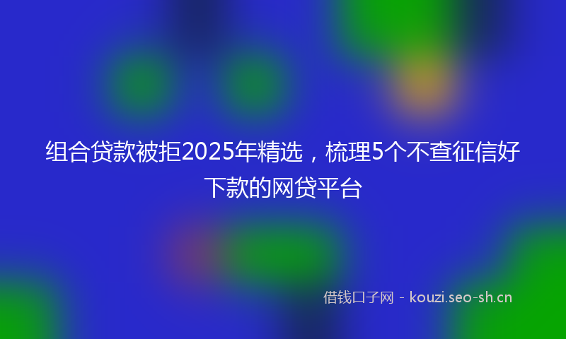 组合贷款被拒2025年精选，梳理5个不查征信好下款的网贷平台