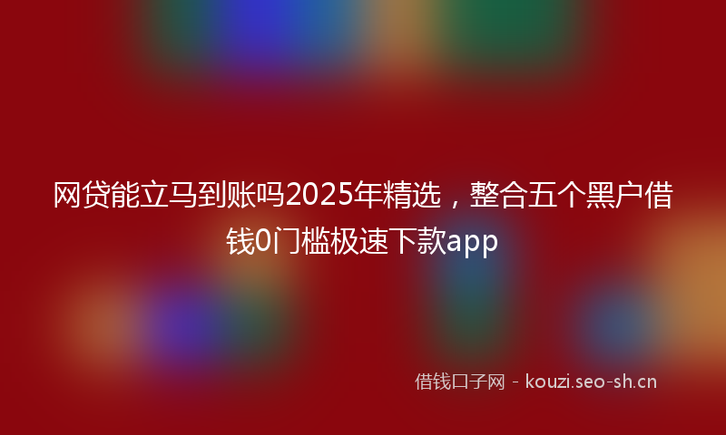 网贷能立马到账吗2025年精选，整合五个黑户借钱0门槛极速下款app