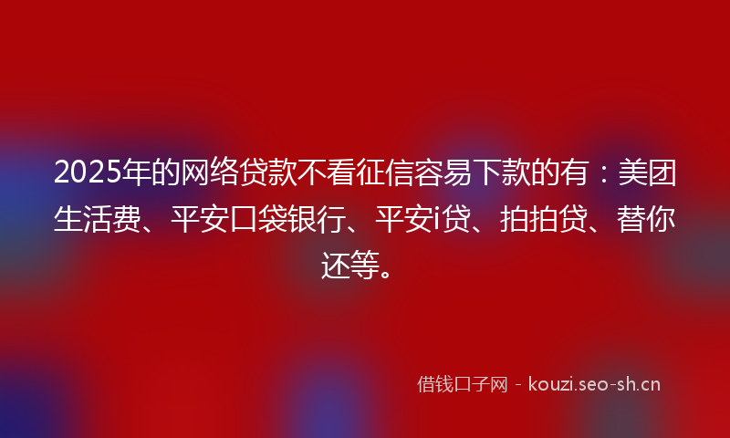 2025年的网络贷款不看征信容易下款的有：美团生活费、平安口袋银行、平安i贷、拍拍贷、替你还等。