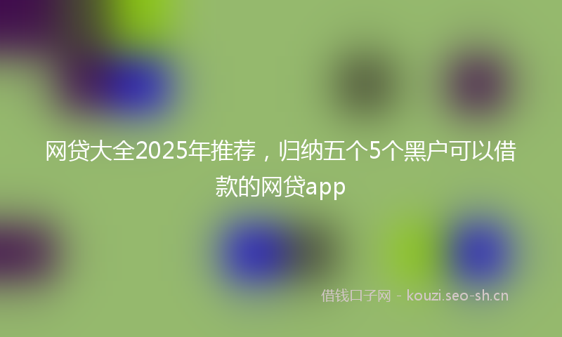 网贷大全2025年推荐，归纳五个5个黑户可以借款的网贷app
