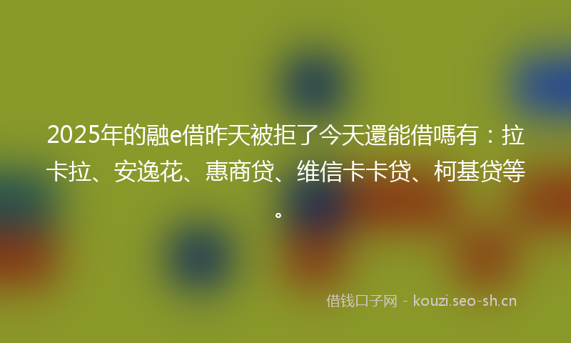 2025年的融e借昨天被拒了今天還能借嗎有：拉卡拉、安逸花、惠商贷、维信卡卡贷、柯基贷等。