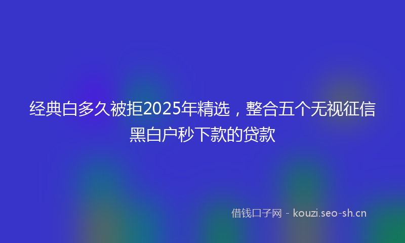 经典白多久被拒2025年精选，整合五个无视征信黑白户秒下款的贷款