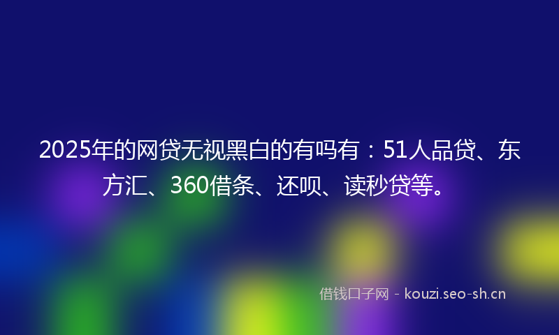 2025年的网贷无视黑白的有吗有：51人品贷、东方汇、360借条、还呗、读秒贷等。