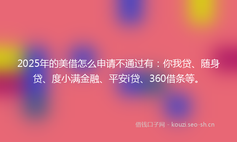 2025年的美借怎么申请不通过有：你我贷、随身贷、度小满金融、平安i贷、360借条等。