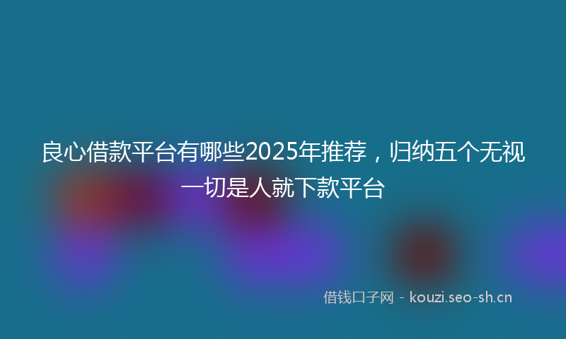 良心借款平台有哪些2025年推荐,归纳五个无视一切是人就下款平台