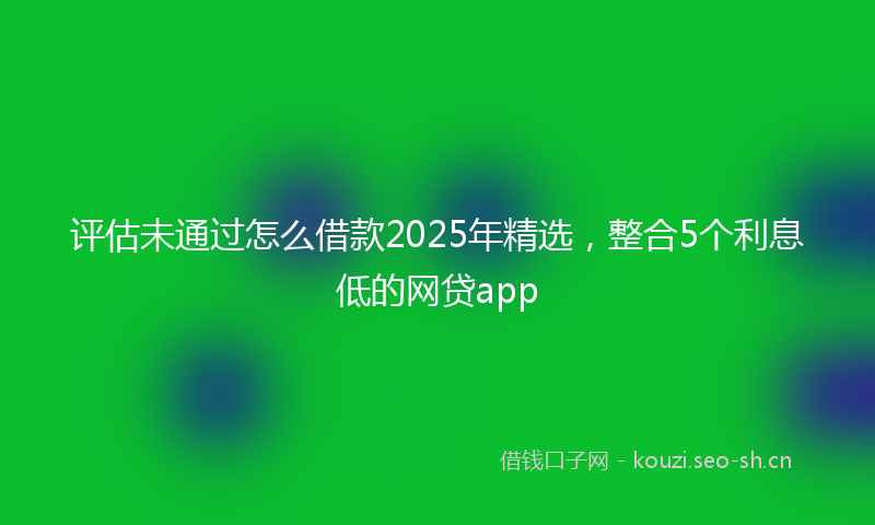 评估未通过怎么借款2025年精选，整合5个利息低的网贷app