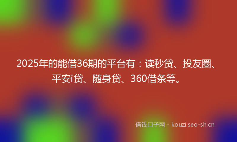 2025年的能借36期的平台有：读秒贷、投友圈、平安i贷、随身贷、360借条等。