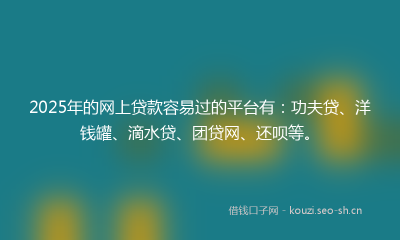 2025年的网上贷款容易过的平台有：功夫贷、洋钱罐、滴水贷、团贷网、还呗等。