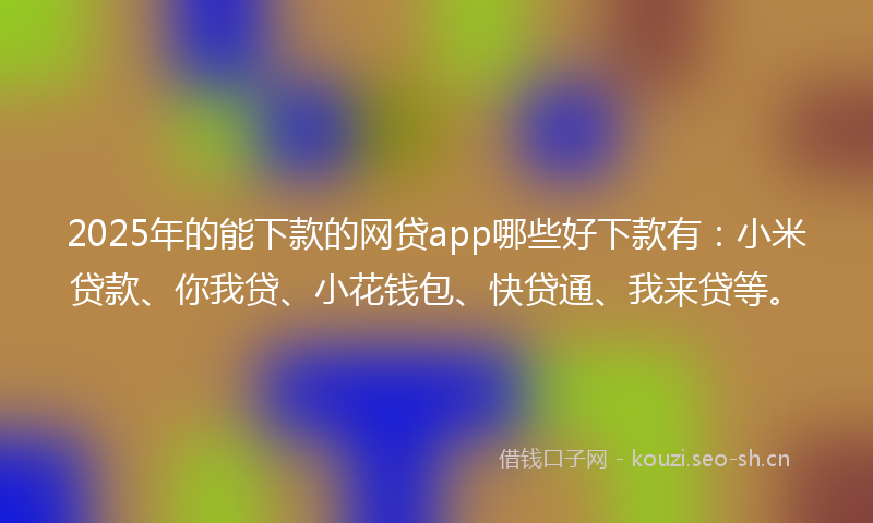 2025年的能下款的网贷app哪些好下款有：小米贷款、你我贷、小花钱包、快贷通、我来贷等。
