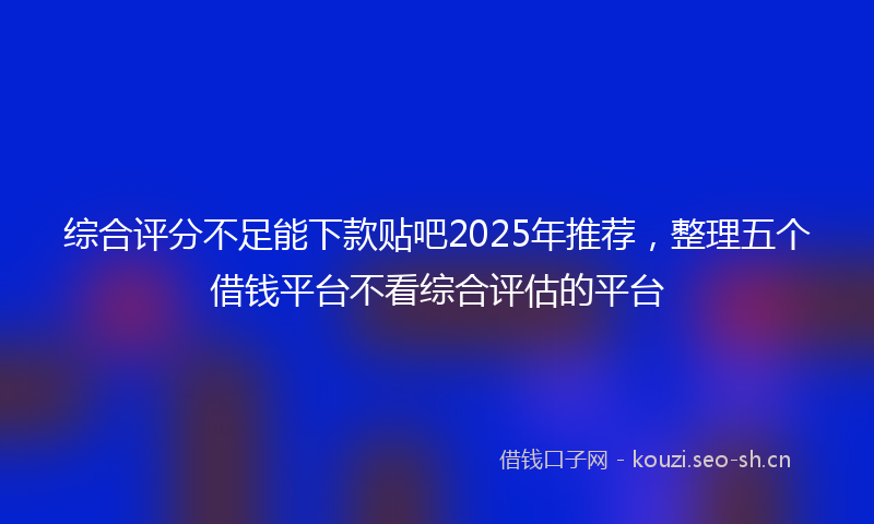 综合评分不足能下款贴吧2025年推荐，整理五个借钱平台不看综合评估的平台