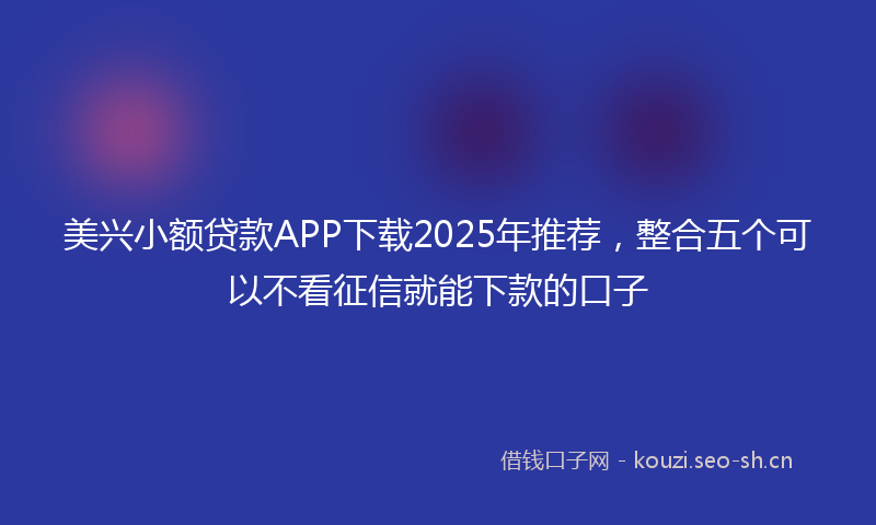 美兴小额贷款APP下载2025年推荐，整合五个可以不看征信就能下款的口子