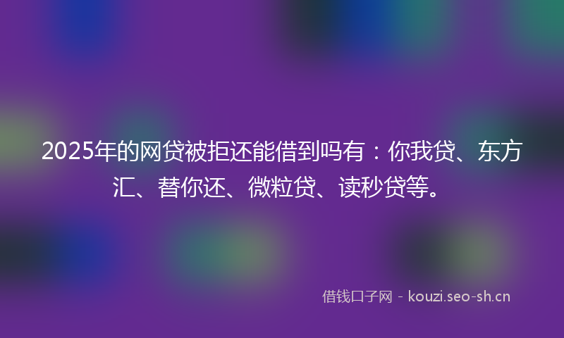 2025年的网贷被拒还能借到吗有：你我贷、东方汇、替你还、微粒贷、读秒贷等。