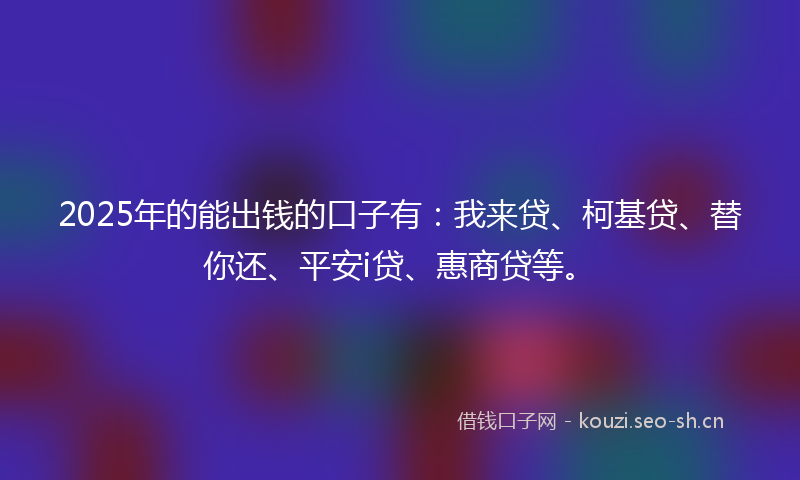 2025年的能出钱的口子有：我来贷、柯基贷、替你还、平安i贷、惠商贷等。