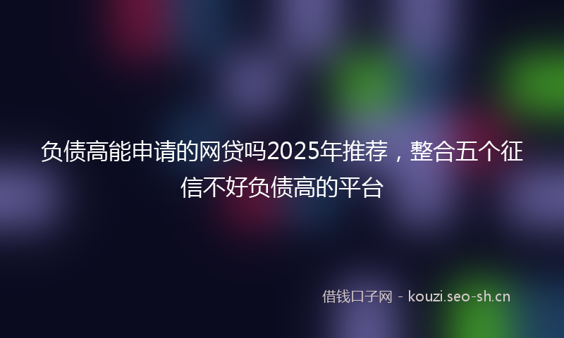 负债高能申请的网贷吗2025年推荐，整合五个征信不好负债高的平台